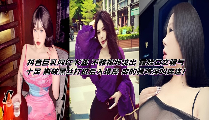 抖音巨乳网红 K酱 不雅视频流出 露脸口交骚气十足 撕破黑丝打桩后入爆操 爽的骚鸡淫叫连连！