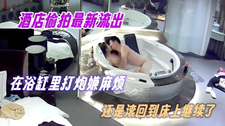 酒店偷拍最新流出 在浴缸里打炮嫌麻烦 还是滚回到床上继续了