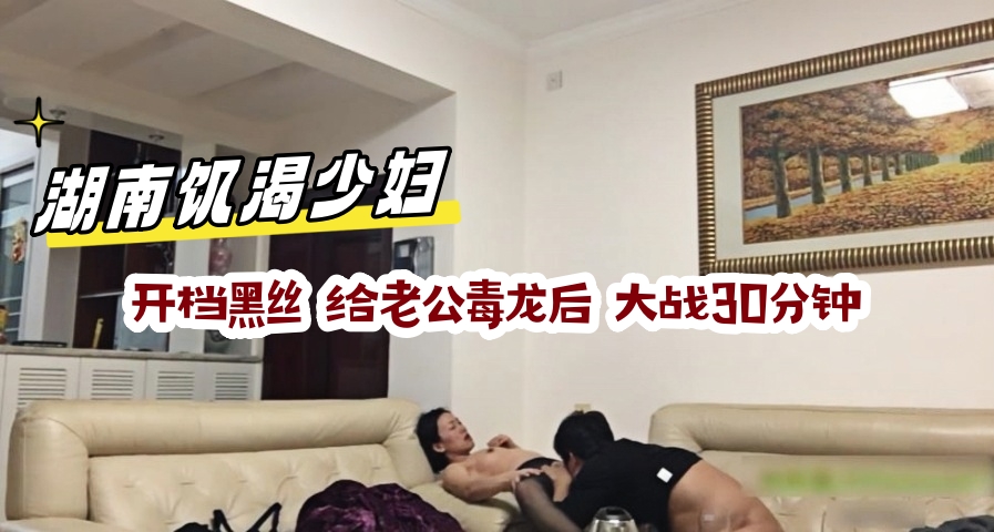 湖南饥渴少妇，开档黑丝 给老公毒龙后 大战30分钟