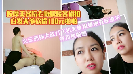 按摩美容院老板娘接客偷拍白发大爷砍价100元啪啪火云邪神大叔打飞机老板娘嫌他有味道不肯和他啪啪
