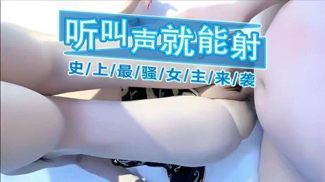 听叫声就能射 史上最骚女主来袭 开始还故作矜持性欲挑起来后极骚 当她听到粗暴的叫声时，身体就不由自主地回应