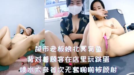 超市老板娘北冥有鱼-背对着顾客在店里玩跳蛋，喷水太多首次无套啪啪被颜射}
