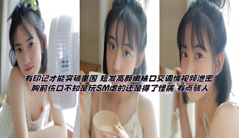 有印记才能突破重围 短发高颜嫩妹口交调情视频泄密 胸前伤口不知是玩SM虐的还是得了怪病 有点骇人