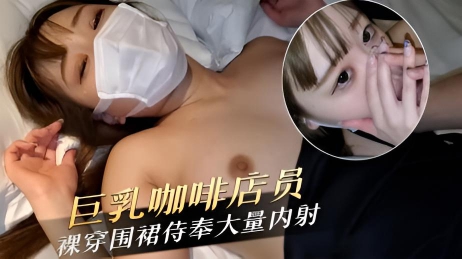 巨乳咖啡店员为了业绩裸穿围裙侍奉大量内射有钱赚什么都可以