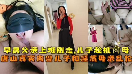 唐山真实禽兽儿子和淫荡母亲乱伦,早晨父亲上班刚走-儿子趁机肏母。