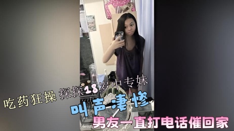 吃药狂操探探18岁中专妹！叫声凄惨~男友一直打电话催回家