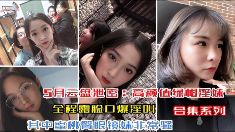 【5月云盘泄密高颜值绿帽淫妹】极品身材蜜桃臀，全程露脸口爆淫叫，其中眼镜妹非常骚（合集系列）
