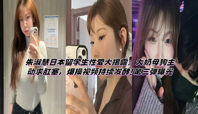朱淑慧日本留学生性爱大揭露:大奶母狗主动求肛塞,爆操视频持续发酵!第三弹曝光