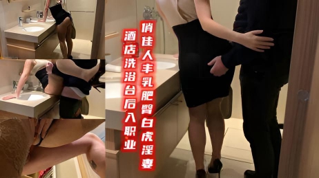 酒店洗浴台后入职业俏佳人丰乳肥臀白虎淫妻}