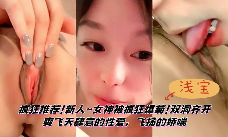 【浅宝】疯狂推荐！新人~女神被疯狂爆菊！双洞齐开~爽飞天~肆意的性爱，飞扬的娇喘 第三弹}