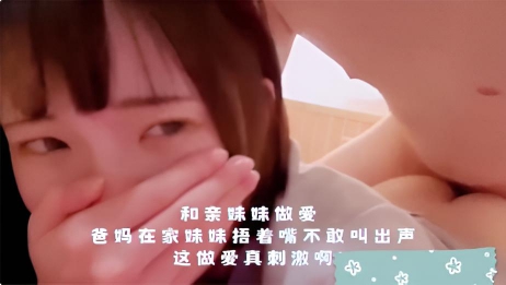 和亲妹妹做爱 爸妈在家妹妹捂着嘴不敢叫出声，这做爱真刺激啊}
