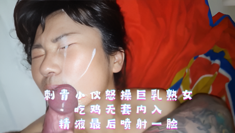 刺青小伙怒操巨乳熟女 吃鸡无套内入 精液最后喷射一脸