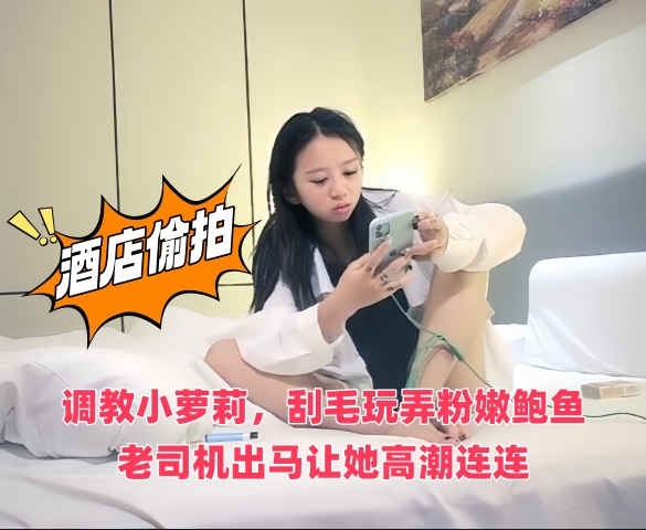 酒店偷拍调教小萝莉,刮毛玩弄粉嫩鲍鱼,老司机出马让她高潮连连