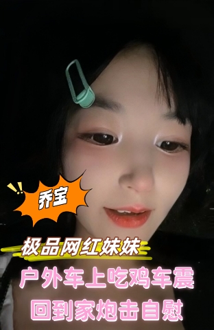 乔宝 极品网红妹妹！户外车上吃鸡车震！回到家炮击自慰