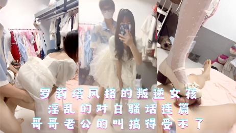 罗莉塔风格的叛逆女孩，淫乱的对白骚话连篇，哥哥老公的叫搞得受不了