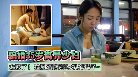 【熟女】太贱了！骗35岁离异少妇跟她结婚~拉到酒店强吻扒掉裤子