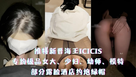 推特新晋海王ICICIS-专约极品女大、少妇、幼师、模特，部分露脸酒店约炮绿帽