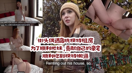 街头偶遇高挑模特租房，为了顺利把妹，贡献自己的豪宅，顺利吃到模特嫩逼 捷克街头搭讪系列