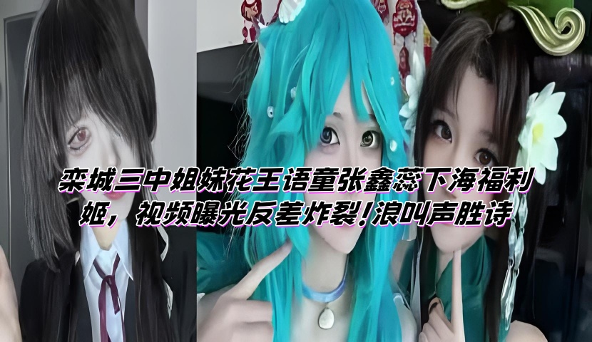 栾城三中姐妹花王语童张鑫蕊下海福利姬，视频曝光反差炸裂！浪叫声胜诗