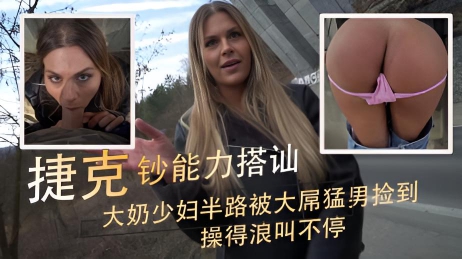 大奶少妇半路被大屌猛男捡到 操得浪叫不停 捷克钞能力搭讪