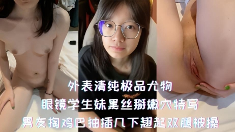 外表清纯极品尤物-眼镜学生妹黑丝掰嫩穴特写,男友掏鸡巴抽插几下翘起双腿被操