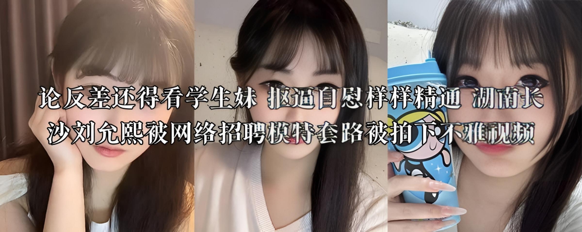 论反差还得看学生妹 抠逼自慰样样精通 湖南长沙刘允熙被网络招聘模特套路被拍下不雅视频