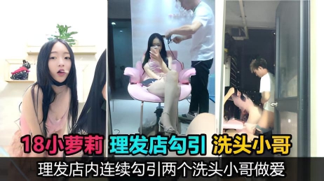 【真实勾引】18岁萝莉主播理发店勾引两个洗头小哥口爆后入，鸡巴没洗直接口，事后直呼好臭}