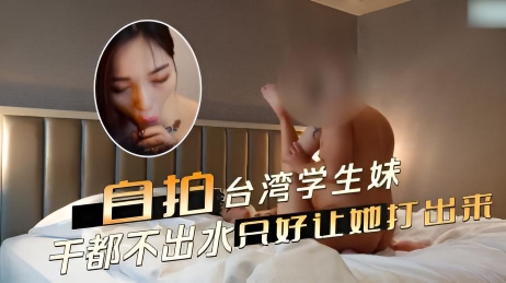 自拍台湾学生妹白嫩肌肤，粉唇微启 却怎么干都不出水最后只好让她打出来