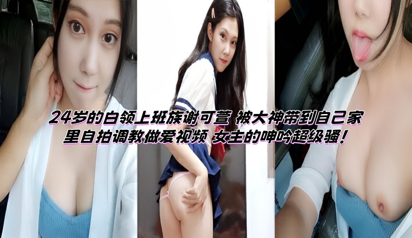 24岁的白领上班族谢可萱 被大神带到自己家里自拍调教做爱视频 女主的呻吟超级骚!