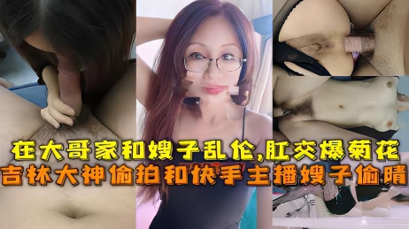 【嫂子】吉林大神偷拍和快手主播嫂子偷晴，在大哥家和嫂子乱伦,肛交爆菊花}