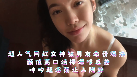 超人气网红女神被男友激情爆操,颜值高口活棒深喉反差,呻吟超淫荡让人陶醉