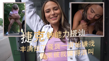 丰满拉丁骚货一开始嫌我 后来被我操得浪叫 捷克钞能力搭讪