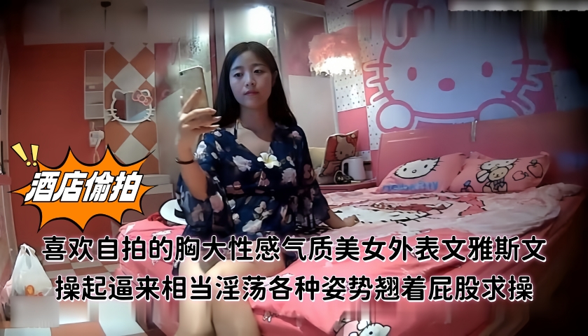 精品酒店偷拍喜欢自拍的胸大性感气质美女外表文雅斯文操起逼来相当淫荡各种姿势翘着屁股求操!