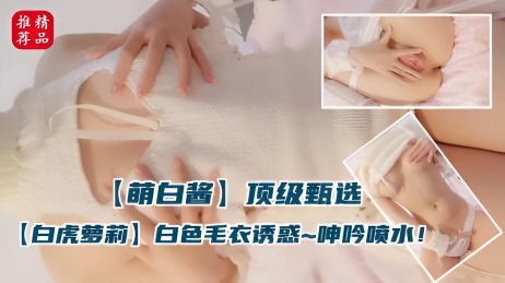 白虎萝莉萌白酱 居家白色毛衣反插骚感十足 自慰诱惑呻吟喷水弄湿地板}