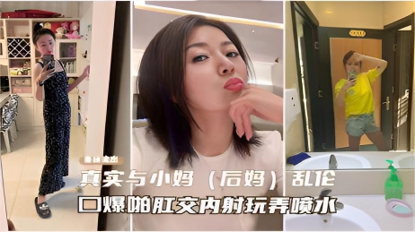 【重磅流出】真实与小妈(后妈)乱伦,口爆啪啪肛交内射玩弄喷水