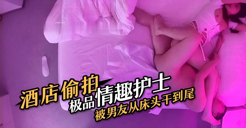 酒店偷拍极品情趣护士被男友从床头干到尾